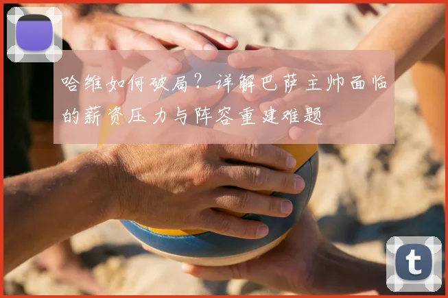 哈维如何破局？详解巴萨主帅面临的薪资压力与阵容重建难题