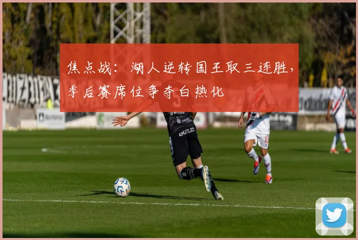 焦点战：湖人逆转国王取三连胜，季后赛席位争夺白热化