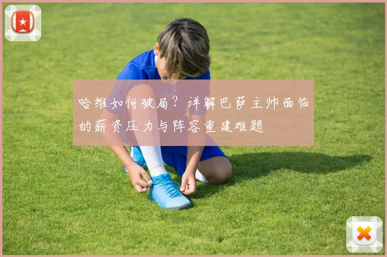 哈维如何破局？详解巴萨主帅面临的薪资压力与阵容重建难题