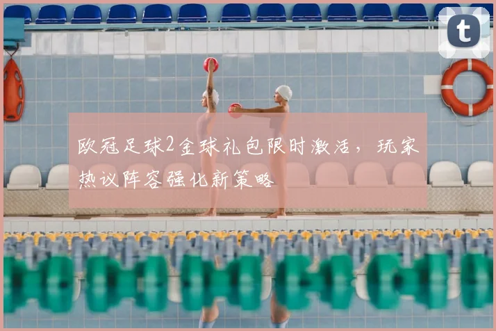 欧冠足球2金球礼包限时激活，玩家热议阵容强化新策略