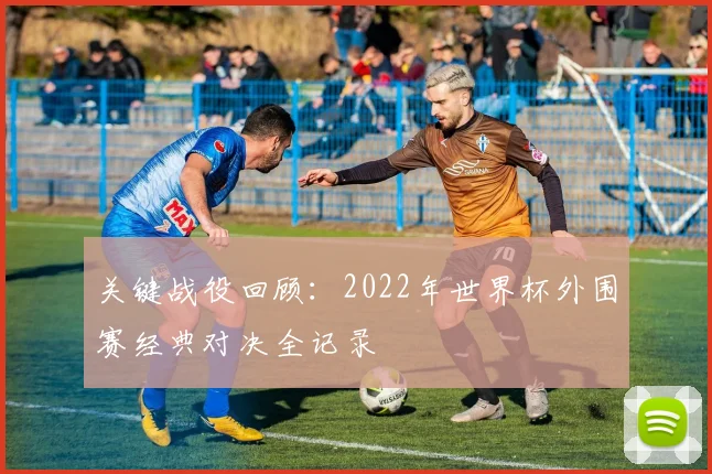 关键战役回顾：2022年世界杯外围赛经典对决全记录