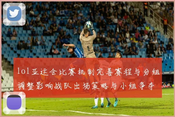 lol亚运会比赛机制完善赛程与分组调整影响战队出场策略与小组争夺看点