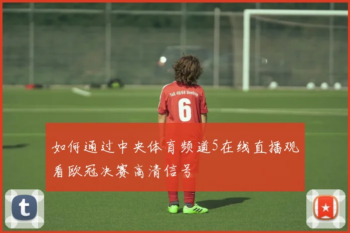如何通过中央体育频道5在线直播观看欧冠决赛高清信号